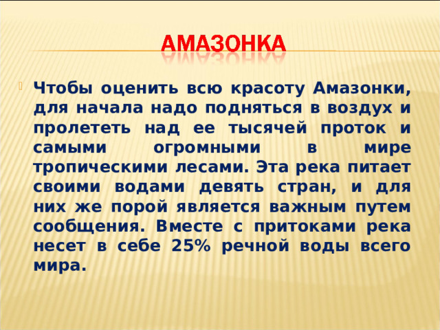 Чтобы оценить всю красоту Амазонки, для начала надо подняться в воздух и пролететь над ее тысячей проток и самыми огромными в мире тропическими лесами. Эта река питает своими водами девять стран, и для них же порой является важным путем сообщения. Вместе с притоками река несет в себе 25% речной воды всего мира. 