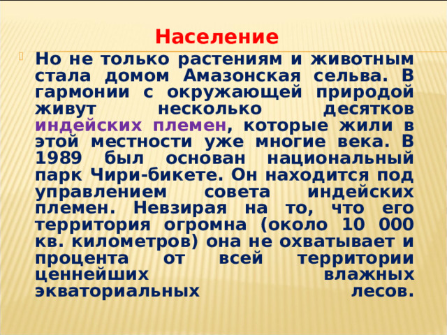 Население Но не только растениям и животным стала домом Амазонская сельва. В гармонии с окружающей природой живут несколько десятков индейских племен , которые жили в этой местности уже многие века. В 1989 был основан национальный парк Чири-бикете. Он находится под управлением совета индейских племен. Невзирая на то, что его территория огромна (около 10 000 кв. километров) она не охватывает и процента от всей территории ценнейших влажных экваториальных лесов.   