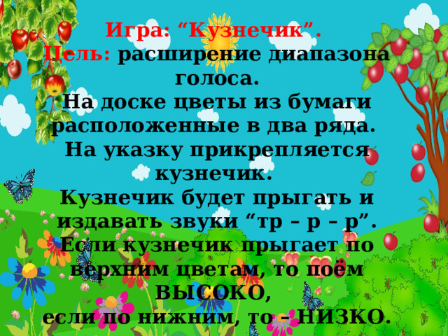 Игра: “Кузнечик”. Цель: расширение диапазона голоса. На доске цветы из бумаги расположенные в два ряда. На указку прикрепляется кузнечик. Кузнечик будет прыгать и издавать звуки “тр – р – р”. Если кузнечик прыгает по верхним цветам, то поём ВЫСОКО, если по нижним, то – НИЗКО. 