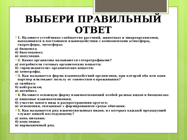 ВЫБЕРИ ПРАВИЛЬНЫЙ ОТВЕТ 1. Назовите устойчивое сообщество растений, животных и микроорганизмов, находящихся в постоянном взаимодействии с компонентами атмосферы, гидросферы, литосферы: а) биоценоз;   б) биогеоценоз;   в) популяция. 2. Какие организмы называются гетеротрофными? а) потребители готовых органических веществ;   б) «производители» органических веществ;   в) хемотрофы. 3. Как называется форма взаимодействий организмов, при которой оба или один партнер извлекают пользу от совместного проживания? а) симбиоз;   б) нейтрализм;   в) антибиоз. 4. Назовите основную форму взаимоотношений особей разных видов в биоценозах: а) пищевые взаимоотношения;  б) участие одного вида в распространении другого;   в) отношения, связанные с формированием среды обитания. 5. Как называется ряд взаимосвязанных видов, из которых каждый предыдущий служит пищей последующему? а) цепь питания;  б) популяция;  в) вариационный ряд. 