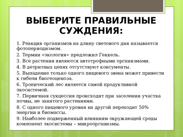 ВЫБЕРИТЕ ПРАВИЛЬНЫЕ СУЖДЕНИЯ: 1. Реакция организмов на длину светового дня называется фотопериодизмом. 2. Термин «экология» предложил Геккель. 3. Все растения являются автотрофными организмами. 4. В детритных цепях отсутствуют консументы. 5. Выпадение только одного пищевого звена может привести к гибели биогеоценоза. 6. Тропический лес является самой продуктивной экосистемой. 7. Первичная сукцессия происходит при заселении участка почвы, не занятого растениями. 8. С одного пищевого уровня на другой переходит 50% энергии и биомассы. 9. Наиболее подверженный влияниям окружающей среды компонент экосистемы – микроорганизмы. 