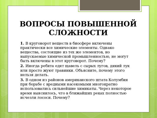 ВОПРОСЫ ПОВЫШЕННОЙ СЛОЖНОСТИ 1.  В круговорот веществ в биосфере включены практически все химические элементы. Однако вещества, состоящие из тех же элементов, но выпускаемые химической промышленностью, не могут быть включены в этот круговорот. Почему? 2.  Иногда ребята едят щавель с сырых лугов, дикий лук или просто жуют травинки. Объясните, почему этого нельзя делать. 3.  В одном из районов американского штата Колумбия при борьбе с вредными насекомыми многократно использовались сильнейшие химикаты. Через некоторое время выяснилось, что в ближайших реках полностью исчезли лососи. Почему? 