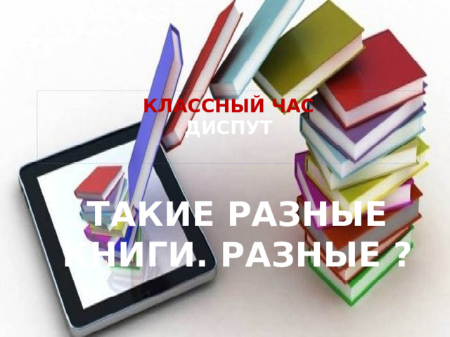 КЛАССНЫЙ ЧАС  ДИСПУТ   ТАКИЕ РАЗНЫЕ КНИГИ. РАЗНЫЕ ? 