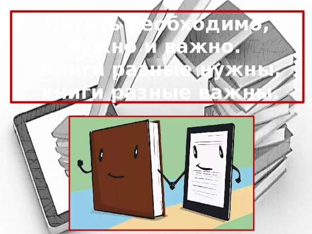 Читать необходимо, нужно и важно.  Книги разные нужны,  книги разные важны. 