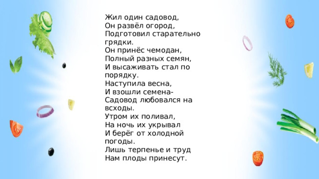 Жил один садовод, Он развёл огород, Подготовил старательно грядки. Он принёс чемодан, Полный разных семян, И высаживать стал по порядку. Наступила весна, И взошли семена- Садовод любовался на всходы. Утром их поливал, На ночь их укрывал И берёг от холодной погоды. Лишь терпенье и труд Нам плоды принесут. Что же делал наш садовод?  