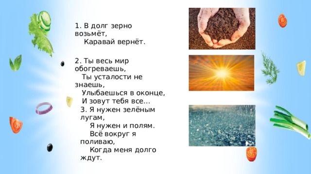 1. В долг зерно возьмёт,  Каравай вернёт. 2. Ты весь мир обогреваешь,  Ты усталости не знаешь,  Улыбаешься в оконце,  И зовут тебя все... 3. Я нужен зелёным лугам,  Я нужен и полям.  Всё вокруг я поливаю,  Когда меня долго ждут.  