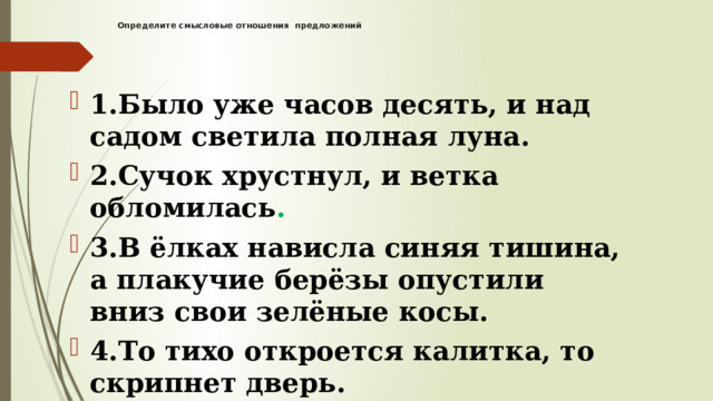 Определите смысловые отношения предложений    1.Было уже часов десять, и над садом светила полная луна. 2.Сучок хрустнул, и ветка обломилась . 3.В ёлках нависла синяя тишина, а плакучие берёзы опустили вниз свои зелёные косы. 4.То тихо откроется калитка, то скрипнет дверь. 