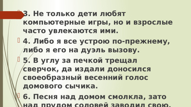 3. Не только дети любят компьютерные игры, но и взрослые часто увлекаются ими. 4. Либо я все устрою по-прежнему, либо я его на дуэль вызову. 5. В углу за печкой трещал сверчок, да издали доносился своеобразный весенний голос домового сычика. 6. Песня над домом смолкла, зато над прудом соловей заводил свою. 