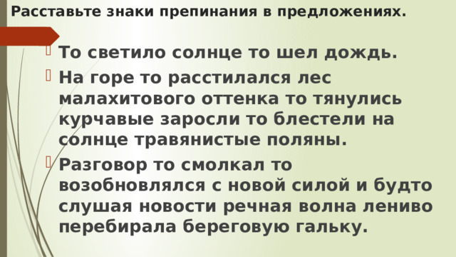 Расставьте знаки препинания в предложениях. То светило солнце то шел дождь. На горе то расстилался лес малахитового оттенка то тянулись курчавые заросли то блестели на солнце травянистые поляны. Разговор то смолкал то возобновлялся с новой силой и будто слушая новости речная волна лениво перебирала береговую гальку. 