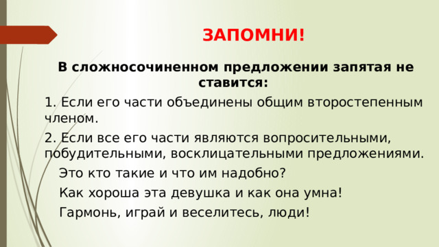 ЗАПОМНИ! В сложносочиненном предложении запятая не ставится: 1. Если его части объединены общим второстепенным членом. 2. Если все его части являются вопросительными, побудительными, восклицательными предложениями. Это кто такие и что им надобно? Как хороша эта девушка и как она умна! Гармонь, играй и веселитесь, люди! 