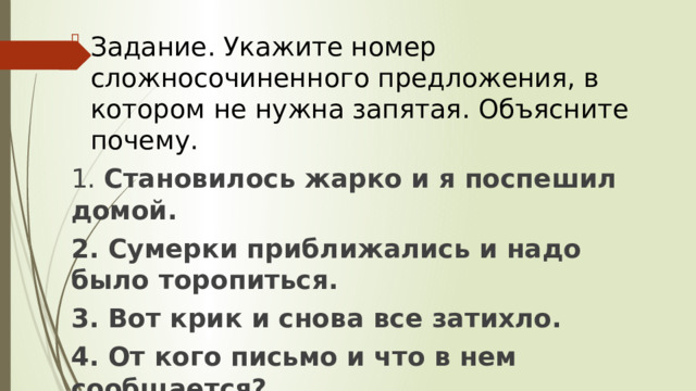 Задание. Укажите номер сложносочиненного предложения, в котором не нужна запятая. Объясните почему. 1. Становилось жарко и я поспешил домой. 2. Сумерки приближались и надо было торопиться. 3. Вот крик и снова все затихло. 4. От кого письмо и что в нем сообщается?  