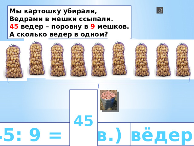Мы картошку убирали, Ведрами в мешки ссыпали. 45 ведер – поровну в 9 мешков. А сколько ведер в одном?  45   45: 9 = 5 (в.)  5 вёдер 