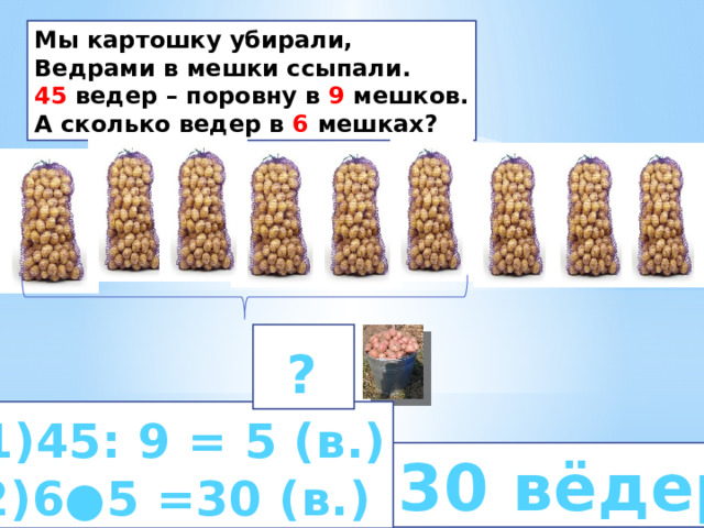 Мы картошку убирали, Ведрами в мешки ссыпали. 45 ведер – поровну в 9 мешков. А сколько ведер в 6 мешках?  ?   1)45: 9 = 5 (в.) 2)6●5 =30 (в.)  30 вёдер 