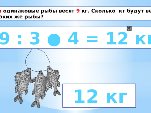 Три одинаковые рыбы весят 9 кг. Сколько кг будут весить 4 таких же рыбы?  9 : 3 ● 4 = 12 кг   12 кг 