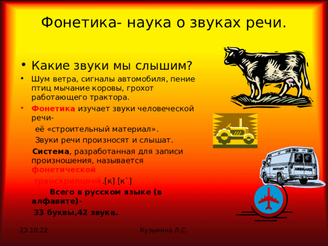 Фонетика- наука о звуках речи.   Какие звуки мы слышим? Шум ветра, сигналы автомобиля, пение птиц мычание коровы, грохот работающего трактора. Фонетика изучает звуки человеческой речи-  её «строительный материал».  Звуки речи произносят и слышат.  Система , разработанная для записи произношения, называется фонетической  транскрипцией . [ к ]  [ к `]  Всего в русском языке (в алфавите)-  33 буквы,42 звука. 23.10.22 Кузьмина Л.С. 