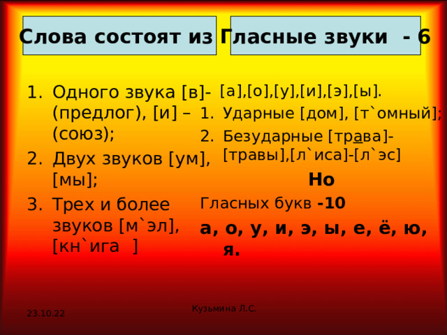 Гласные звуки - 6 Слова состоят из Одного звука [ в ] -(предлог), [ и ] – (союз); Двух звуков [ ум ] , [ мы ] ; Трех и более звуков [ м ` эл ] , [ кн ` ига ]  [ а ] , [ о ] , [ у ] , [ и ] , [ э ] , [ ы ] . Ударные [ дом ] , [ т ` омный ] ; Безударные [ тр а ва ] - [ травы ] , [ л ` иса ] - [ л ` эс ] Но Гласных букв -10 а, о, у, и, э, ы, е, ё, ю, я. Кузьмина Л.С. 23.10.22 