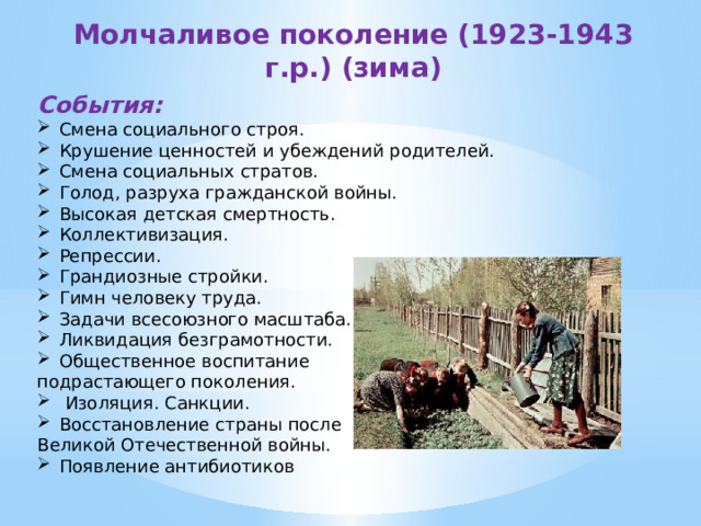 Молчаливое поколение (1923-1943 г.р.) (зима) События:  Смена социального строя. Крушение ценностей и убеждений родителей. Смена социальных стратов. Голод, разруха гражданской войны. Высокая детская смертность. Коллективизация. Репрессии. Грандиозные стройки. Гимн человеку труда. Задачи всесоюзного масштаба. Ликвидация безграмотности. Общественное воспитание подрастающего поколения.  Изоляция. Санкции. Восстановление страны после Великой Отечественной войны. Появление антибиотиков 