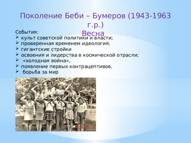Поколение Беби – Бумеров (1943-1963 г.р.) Весна   События: культ советской политики и власти; проверенная временем идеология; гигантские стройки освоения и лидерства в космической отрасли;  «холодная война», появление первых контрацептивов,  борьба за мир 