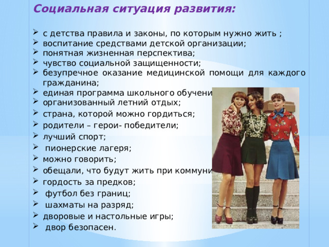 Социальная ситуация развития:  с детства правила и законы, по которым нужно жить ; воспитание средствами детской организации; понятная жизненная перспектива; чувство социальной защищенности; безупречное оказание медицинской помощи для каждого гражданина; единая программа школьного обучения; организованный летний отдых; страна, которой можно гордиться; родители – герои- победители; лучший спорт;  пионерские лагеря; можно говорить; обещали, что будут жить при коммунизме; гордость за предков;  футбол без границ;  шахматы на разряд; дворовые и настольные игры;  двор безопасен.   