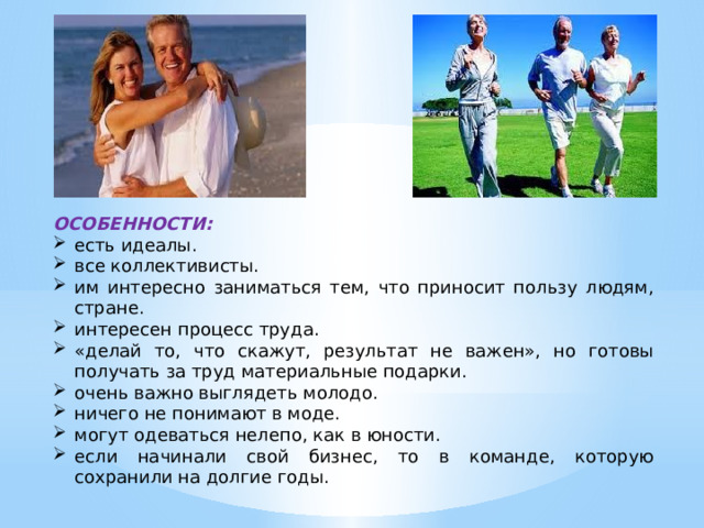 ОСОБЕННОСТИ: есть идеалы. все коллективисты. им интересно заниматься тем, что приносит пользу людям, стране. интересен процесс труда. «делай то, что скажут, результат не важен», но готовы получать за труд материальные подарки. очень важно выглядеть молодо. ничего не понимают в моде. могут одеваться нелепо, как в юности. если начинали свой бизнес, то в команде, которую сохранили на долгие годы. 