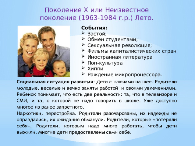 Поколение X или Неизвестное поколение (1963-1984 г.р.) Лето. События: Застой; Обмен студентами; Сексуальная революция; Фильмы капиталистических стран Иностранная литература Поп-культура Хиппи Рождение микропроцессора.   