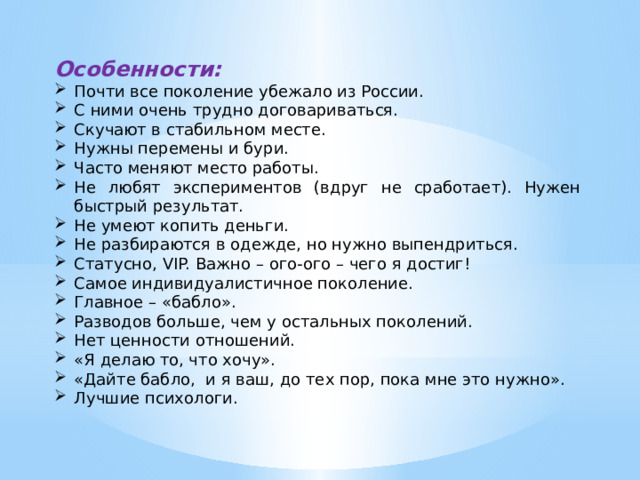Особенности: Почти все поколение убежало из России. С ними очень трудно договариваться. Скучают в стабильном месте. Нужны перемены и бури. Часто меняют место работы. Не любят экспериментов (вдруг не сработает). Нужен быстрый результат. Не умеют копить деньги. Не разбираются в одежде, но нужно выпендриться. Статусно, VIP. Важно – ого-ого – чего я достиг! Самое индивидуалистичное поколение. Главное – «бабло». Разводов больше, чем у остальных поколений. Нет ценности отношений. «Я делаю то, что хочу». «Дайте бабло, и я ваш, до тех пор, пока мне это нужно». Лучшие психологи. 