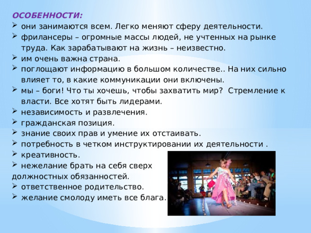 ОСОБЕННОСТИ: они занимаются всем. Легко меняют сферу деятельности. фрилансеры – огромные массы людей, не учтенных на рынке труда. Как зарабатывают на жизнь – неизвестно. им очень важна страна. поглощают информацию в большом количестве.. На них сильно влияет то, в какие коммуникации они включены. мы – боги! Что ты хочешь, чтобы захватить мир? Стремление к власти. Все хотят быть лидерами. независимость и развлечения. гражданская позиция. знание своих прав и умение их отстаивать. потребность в четком инструктировании их деятельности . креативность. нежелание брать на себя сверх должностных обязанностей. ответственное родительство. желание смолоду иметь все блага. 