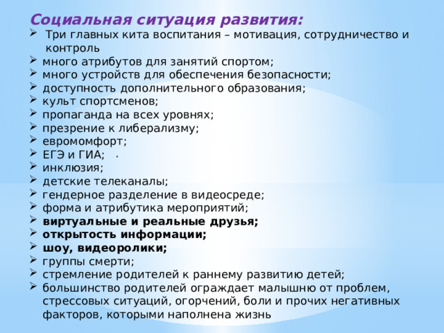 Социальная ситуация развития: Три главных кита воспитания – мотивация, сотрудничество и контроль много атрибутов для занятий спортом; много устройств для обеспечения безопасности; доступность дополнительного образования; культ спортсменов; пропаганда на всех уровнях; презрение к либерализму; евромомфорт; ЕГЭ и ГИА; инклюзия; детские телеканалы; гендерное разделение в видеосреде; форма и атрибутика мероприятий; виртуальные и реальные друзья; открытость информации; шоу, видеоролики; группы смерти; стремление родителей к раннему развитию детей; большинство родителей ограждает малышню от проблем, стрессовых ситуаций, огорчений, боли и прочих негативных факторов, которыми наполнена жизнь . . 