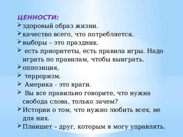 ЦЕННОСТИ: здоровый образ жизни. качество всего, что потребляется. выборы – это праздник.  есть приоритеты, есть правила игры. Надо играть по правилам, чтобы выиграть. оппозиция,  терроризм.  Америка - это враги.  Вы все правильно говорите, что нужна свобода слова, только зачем? Истории о том, что нужно любить всех, не для них. Планшет – друг, которым я могу управлять. 