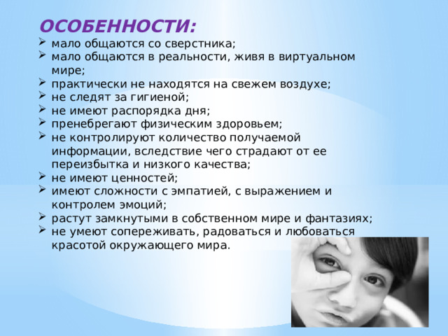 ОСОБЕННОСТИ: мало общаются со сверстника; мало общаются в реальности, живя в виртуальном мире; практически не находятся на свежем воздухе; не следят за гигиеной; не имеют распорядка дня; пренебрегают физическим здоровьем; не контролируют количество получаемой информации, вследствие чего страдают от ее переизбытка и низкого качества; не имеют ценностей; имеют сложности с эмпатией, с выражением и контролем эмоций; растут замкнутыми в собственном мире и фантазиях; не умеют сопереживать, радоваться и любоваться красотой окружающего мира. 