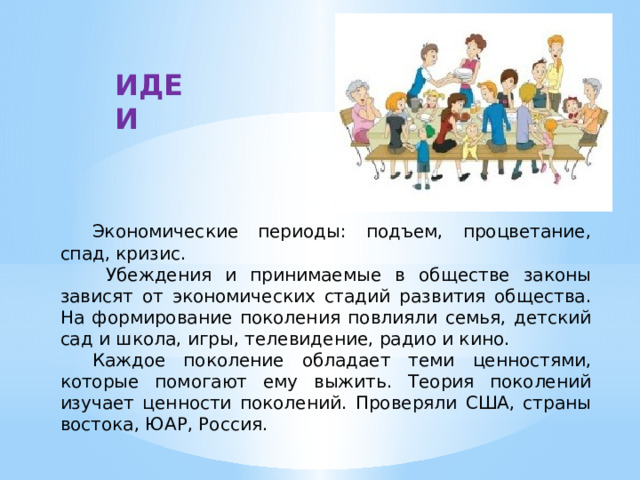 ИДЕИ  Экономические периоды: подъем, процветание, спад, кризис.   Убеждения и принимаемые в обществе законы зависят от экономических стадий развития общества. На формирование поколения повлияли семья, детский сад и школа, игры, телевидение, радио и кино.  Каждое поколение обладает теми ценностями, которые помогают ему выжить. Теория поколений изучает ценности поколений. Проверяли США, страны востока, ЮАР, Россия. 