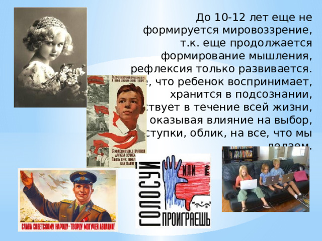 До 10-12 лет еще не формируется мировоззрение, т.к. еще продолжается формирование мышления, рефлексия только развивается. Все, что ребенок воспринимает, хранится в подсознании, действует в течение всей жизни, оказывая влияние на выбор, поступки, облик, на все, что мы делаем. 