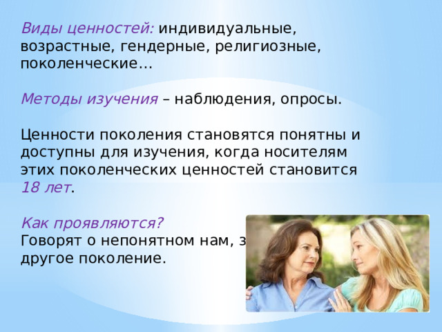 Виды ценностей: индивидуальные, возрастные, гендерные, религиозные, поколенческие… Методы изучения – наблюдения, опросы. Ценности поколения становятся понятны и доступны для изучения, когда носителям этих поколенческих ценностей становится 18 лет . Как проявляются? Говорят о непонятном нам, значит, пришло другое поколение. 