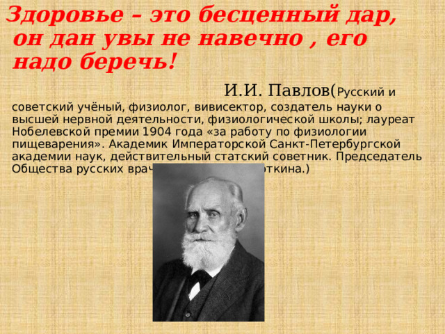 Здоровье – это бесценный дар, он дан увы не навечно , его надо беречь!  И.И. Павлов( Русский и советский учёный, физиолог, вивисектор, создатель науки о высшей нервной деятельности, физиологической школы; лауреат Нобелевской премии 1904 года «за работу по физиологии пищеварения». Академик Императорской Санкт-Петербургской академии наук, действительный статский советник. Председатель Общества русских врачей памяти С. П. Боткина.) 