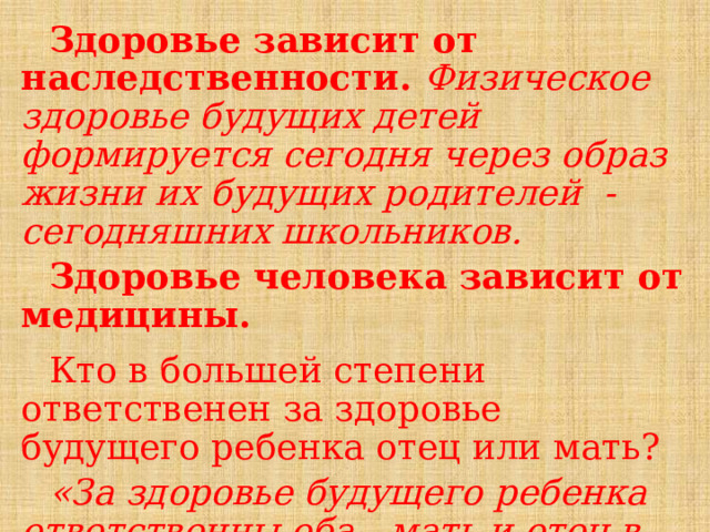 Здоровье зависит от наследственности. Физическое здоровье будущих детей формируется сегодня через образ жизни их будущих родителей -сегодняшних школьников. Здоровье человека зависит от медицины.  Кто в большей степени ответственен за здоровье будущего ребенка отец или мать? «За здоровье будущего ребенка ответственны оба—мать и отец в равной степени»    