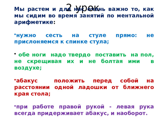 2 урок Мы растем и для нас очень важно то, как мы сидим во время занятий по ментальной арифметике :  нужно сесть на стуле прямо: не прислоняемся к спинке стула;   обе ноги надо твердо поставить на пол, не скрещивая их и не болтая ими в воздухе;  абакус положить перед собой на расстоянии одной ладошки от ближнего края стола;  при работе правой рукой - левая рука всегда придерживает абакус, и наоборот. 