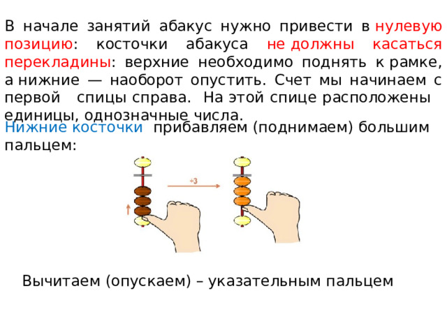 В начале занятий абакус нужно привести в  нулевую  позицию : косточки абакуса не должны касаться перекладины : верхние необходимо поднять к рамке, а нижние — наоборот опустить. Счет мы начинаем с первой спицы справа. На этой спице расположены единицы, однозначные числа. Нижние косточки прибавляем (поднимаем) большим пальцем:   Вычитаем (опускаем) – указательным пальцем 