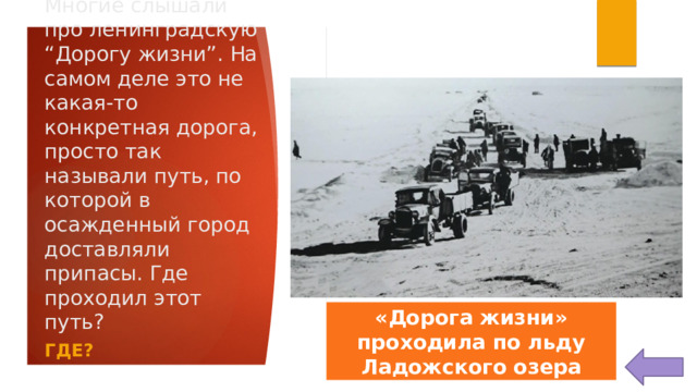 Многие слышали про ленинградскую “Дорогу жизни”. На самом деле это не какая-то конкретная дорога, просто так называли путь, по которой в осажденный город доставляли припасы. Где проходил этот путь? «Дорога жизни» проходила по льду Ладожского озера ГДЕ? 
