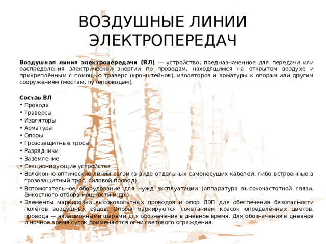 ВОЗДУШНЫЕ ЛИНИИ ЭЛЕКТРОПЕРЕДАЧ Воздушная линия электропередачи (ВЛ) — устройство, предназначенное для передачи или распределения электрической энергии по проводам, находящимся на открытом воздухе и прикреплённым с помощью траверс (кронштейнов), изоляторов и арматуры к опорам или другим сооружениям (мостам, путепроводам). Состав ВЛ Провода Траверсы Изоляторы Арматура Опоры Грозозащитные тросы Разрядники Заземление Секционирующие устройства Волоконно-оптические линии связи (в виде отдельных самонесущих кабелей, либо встроенные в грозозащитный трос, силовой провод) Вспомогательное оборудование для нужд эксплуатации (аппаратура высокочастотной связи, ёмкостного отбора мощности и др.) Элементы маркировки высоковольтных проводов и опор ЛЭП для обеспечения безопасности полётов воздушных судов. Опоры маркируются сочетанием красок определённых цветов, провода — авиационными шарами для обозначения в дневное время. Для обозначения в дневное и ночное время суток применяются огни светового ограждения. 