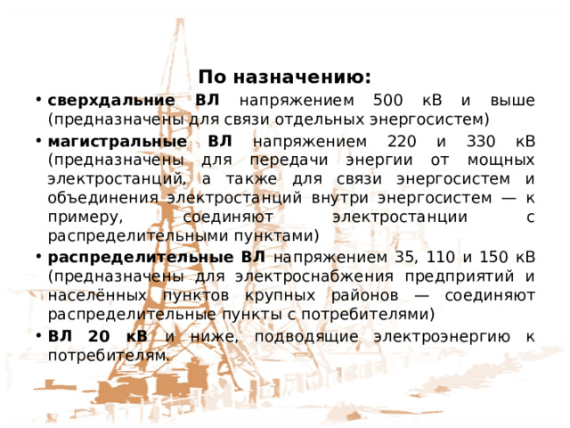 КЛАССИФИКАЦИЯ ВЛ По назначению: сверхдальние ВЛ напряжением 500 кВ и выше (предназначены для связи отдельных энергосистем) магистральные ВЛ напряжением 220 и 330 кВ (предназначены для передачи энергии от мощных электростанций, а также для связи энергосистем и объединения электростанций внутри энергосистем — к примеру, соединяют электростанции с распределительными пунктами) распределительные ВЛ напряжением 35, 110 и 150 кВ (предназначены для электроснабжения предприятий и населённых пунктов крупных районов — соединяют распределительные пункты с потребителями) ВЛ 20 кВ и ниже, подводящие электроэнергию к потребителям. 