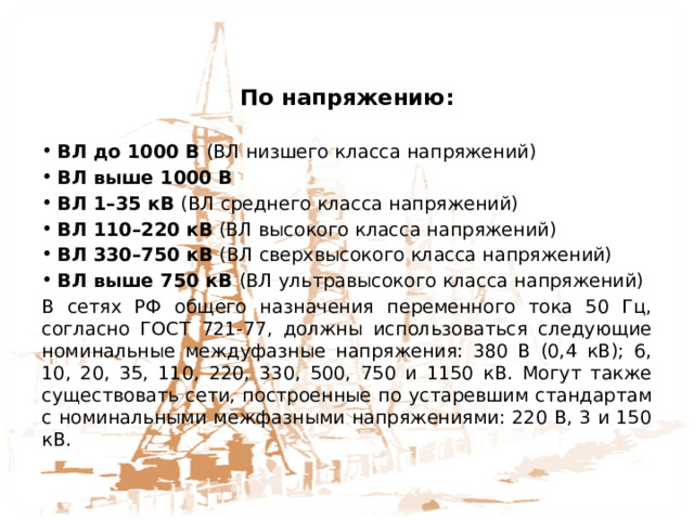 По напряжению: ВЛ до 1000 В (ВЛ низшего класса напряжений) ВЛ выше 1000 В ВЛ 1–35 кВ (ВЛ среднего класса напряжений) ВЛ 110–220 кВ (ВЛ высокого класса напряжений) ВЛ 330–750 кВ (ВЛ сверхвысокого класса напряжений) ВЛ выше 750 кВ (ВЛ ультравысокого класса напряжений) В сетях РФ общего назначения переменного тока 50 Гц, согласно ГОСТ 721-77, должны использоваться следующие номинальные междуфазные напряжения: 380 В (0,4 кВ); 6, 10, 20, 35, 110, 220, 330, 500, 750 и 1150 кВ. Могут также существовать сети, построенные по устаревшим стандартам с номинальными межфазными напряжениями: 220 В, 3 и 150 кВ. 