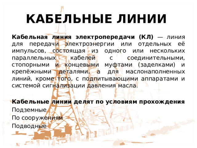 КАБЕЛЬНЫЕ ЛИНИИ Кабельная линия электропередачи (КЛ) — линия для передачи электроэнергии или отдельных её импульсов, состоящая из одного или нескольких параллельных кабелей с соединительными, стопорными и концевыми муфтами (заделками) и крепёжными деталями, а для маслонаполненных линий, кроме того, с подпитывающими аппаратами и системой сигнализации давления масла. Кабельные линии делят по условиям прохождения Подземные По сооружениям Подводные 