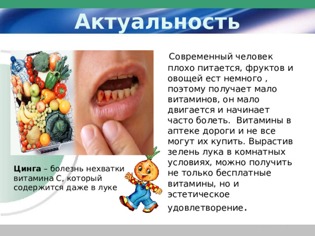 Актуальность  Современный человек плохо питается, фруктов и овощей ест немного , поэтому получает мало витаминов, он мало двигается и начинает часто болеть. Витамины в аптеке дороги и не все могут их купить. Вырастив зелень лука в комнатных условиях, можно получить не только бесплатные витамины, но и эстетическое удовлетворение . Цинга – болезнь нехватки витамина С, который содержится даже в луке 