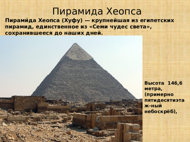  Пирамида Хеопса Пирами́да Хеопса (Хуфу) — крупнейшая из египетских пирамид, единственное из «Семи чудес света», сохранившееся до наших дней . Высота 146,6 метра, (примерно пятидесятиэтаж-ный небоскрёб), 