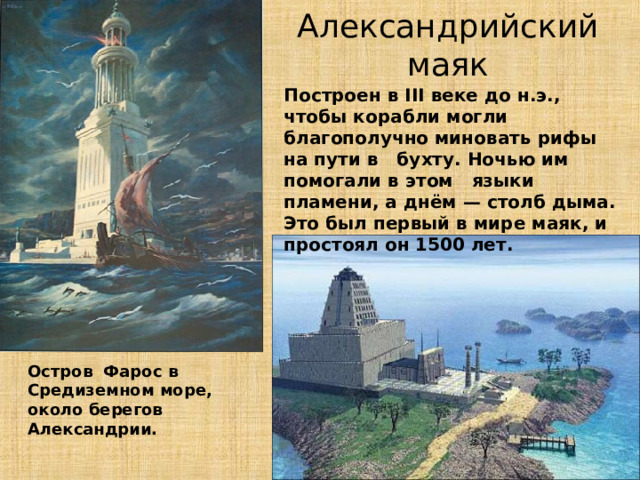 Александрийский маяк Построен в III веке до н.э., чтобы корабли могли благополучно миновать рифы на пути в бухту. Ночью им помогали в этом языки пламени, а днём — столб дыма. Это был первый в мире маяк, и простоял он 1500 лет. Остров Фарос в Средиземном море, около берегов Александрии. 