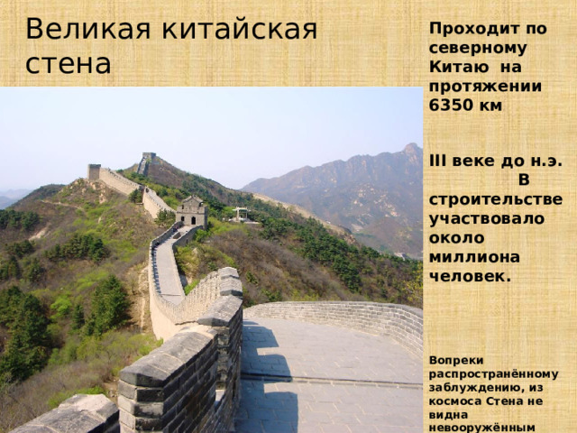 Великая китайская стена Проходит по северному Китаю на протяжении 6350 км  III веке до н.э. В строительстве участвовало около миллиона человек.    Вопреки распространённому заблуждению, из космоса Стена не видна невооружённым глазом 