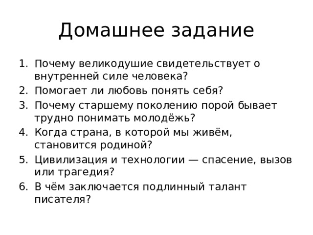 Домашнее задание Почему великодушие свидетельствует о внутренней силе человека? Помогает ли любовь понять себя? Почему старшему поколению порой бывает трудно понимать молодёжь? Когда страна, в которой мы живём, становится родиной? Цивилизация и технологии — спасение, вызов или трагедия? В чём заключается подлинный талант писателя? 