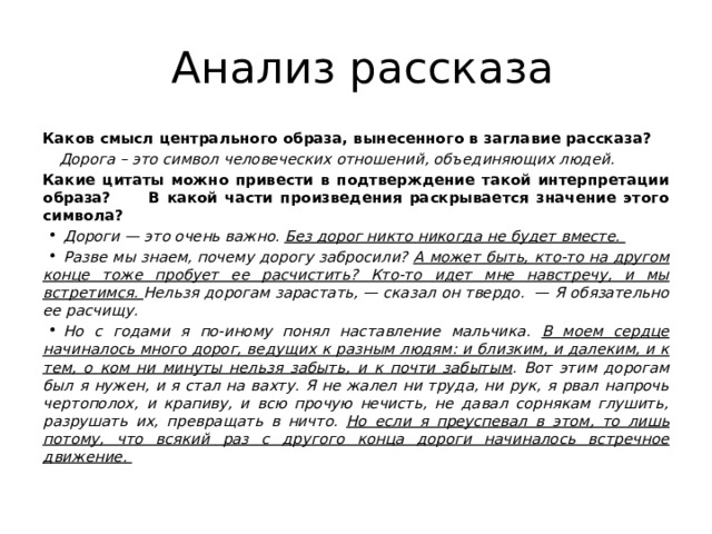  Анализ рассказа Каков смысл центрального образа, вынесенного в заглавие рассказа? Дорога – это символ человеческих отношений, объединяющих людей. Какие цитаты можно привести в подтверждение такой интерпретации образа? В какой части произведения раскрывается значение этого символа? Дороги — это очень важно. Без дорог никто никогда не будет вместе. Разве мы знаем, почему дорогу забросили? А может быть, кто-то на другом конце тоже пробует ее расчистить? Кто-то идет мне навстречу, и мы встретимся. Нельзя дорогам зарастать, — сказал он твердо.  — Я обязательно ее расчищу. Но с годами я по-иному понял наставление мальчика. В моем сердце начиналось много дорог, ведущих к разным людям: и близким, и далеким, и к тем, о ком ни минуты нельзя забыть, и к почти забытым . Вот этим дорогам был я нужен, и я стал на вахту. Я не жалел ни труда, ни рук, я рвал напрочь чертополох, и крапиву, и всю прочую нечисть, не давал сорнякам глушить, разрушать их, превращать в ничто. Но если я преуспевал в этом, то лишь потому, что всякий раз с другого конца дороги начиналось встречное движение.   