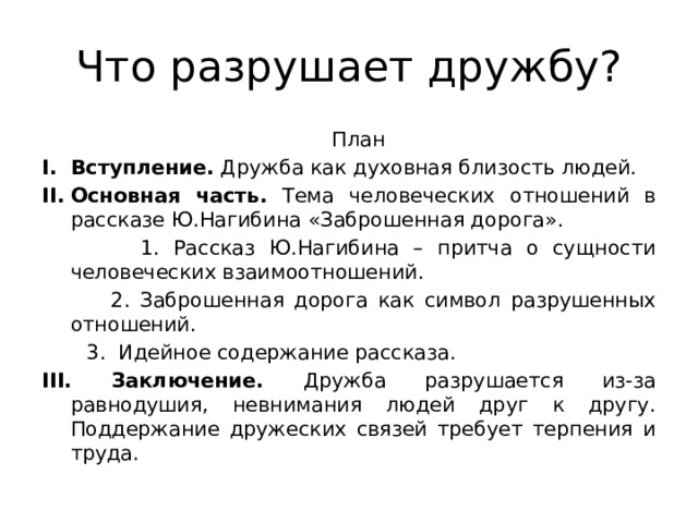 Что разрушает дружбу?  План Вступление. Дружба как духовная близость людей. Основная часть. Тема человеческих отношений в рассказе Ю.Нагибина «Заброшенная дорога».  1. Рассказ Ю.Нагибина – притча о сущности человеческих взаимоотношений.  2. Заброшенная дорога как символ разрушенных отношений.  3. Идейное содержание рассказа. III. Заключение. Дружба разрушается из-за равнодушия, невнимания людей друг к другу. Поддержание дружеских связей требует терпения и труда. 