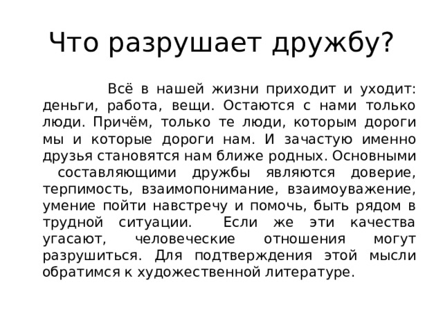 Что разрушает дружбу?  Всё в нашей жизни приходит и уходит: деньги, работа, вещи. Остаются с нами только люди. Причём, только те люди, которым дороги мы и которые дороги нам. И зачастую именно друзья становятся нам ближе родных. Основными составляющими дружбы являются доверие, терпимость, взаимопонимание, взаимоуважение, умение пойти навстречу и помочь, быть рядом в трудной ситуации. Если же эти качества угасают, человеческие отношения могут разрушиться. Для подтверждения этой мысли обратимся к художественной литературе. 
